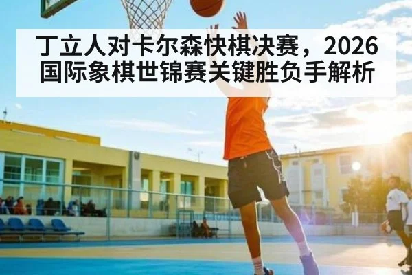 丁立人对卡尔森快棋决赛，2026国际象棋世锦赛关键胜负手解析
